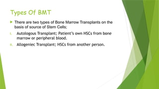 Types Of BMT
 There are two types of Bone Marrow Transplants on the
basis of source of Stem Cells;
I. Autologous Transplant; Patient’s own HSCs from bone
marrow or peripheral blood.
II. Allogeniec Transplant; HSCs from another person.
 