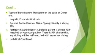 Cont…
 Types of Bone Marrow Transplant on the basis of Donor
are;
I. Isograft; From identical twin
II. Optimal Donor-Identical Tissue Typing; Usually a sibling
25%
III. Partially-matched Donor; A biologic parent is always half-
matched or Haplocompatible. There is 50% chance that
any sibling will be half-matched with any other sibling.
IV. Umbilical Cord Blood
 