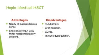 Haplo-identical HSCT
Advantages
 Nearly all patients have a
donor.
 Share major(HLA-C) &
Minor histocompatability
antigens.
Disadvantages
 HLA barriers;
o Graft rejection.
o GVHD.
o Immune dysregulation.
 