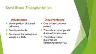Cord Blood Transplantation
Advantages
 Waste product of normal
deliveries.
 Readily available.
 Decreased transmission of
viruses e.g CMV
Disadvantages
 One unit rescues one
patient.
 Theoretical risk of genetic
disease transmission.
 Theoretical risk of
maternal cell
contamination(GVHD)
 