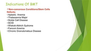 Indications Of BMT
Non-cancerous Conditions/Stem Cells
Defects;
oAplastic Anemia
oThalassemia Major
oSickle Cell Disease
oSCID
oWiskott-Aldrich Sydrome
oFanconi Anemia
oChronic Granulomatous Disease
 