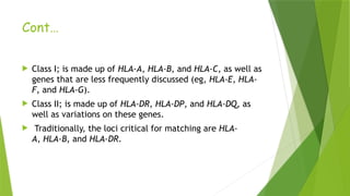 Cont…
 Class I; is made up of HLA-A, HLA-B, and HLA-C, as well as
genes that are less frequently discussed (eg, HLA-E, HLA-
F, and HLA-G).
 Class II; is made up of HLA-DR, HLA-DP, and HLA-DQ, as
well as variations on these genes.
 Traditionally, the loci critical for matching are HLA-
A, HLA-B, and HLA-DR.
 