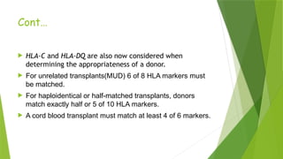 Cont…
 HLA-C and HLA-DQ are also now considered when
determining the appropriateness of a donor.
 For unrelated transplants(MUD) 6 of 8 HLA markers must
be matched.
 For haploidentical or half-matched transplants, donors
match exactly half or 5 of 10 HLA markers.
 A cord blood transplant must match at least 4 of 6 markers.
 
