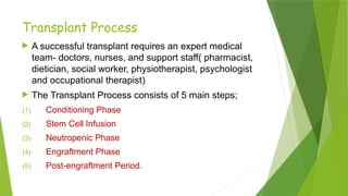 Transplant Process
 A successful transplant requires an expert medical
team- doctors, nurses, and support staff( pharmacist,
dietician, social worker, physiotherapist, psychologist
and occupational therapist)
 The Transplant Process consists of 5 main steps;
(1) Conditioning Phase
(2) Stem Cell Infusion
(3) Neutropenic Phase
(4) Engraftment Phase
(5) Post-engraftment Period.
 