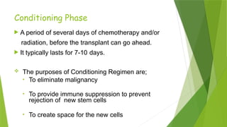 Conditioning Phase
 A period of several days of chemotherapy and/or
radiation, before the transplant can go ahead.
 It typically lasts for 7-10 days.
 The purposes of Conditioning Regimen are;
• To eliminate malignancy
• To provide immune suppression to prevent
rejection of new stem cells
• To create space for the new cells
 