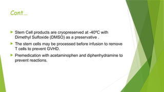 Cont…
 Stem Cell products are cryopreserved at -40ºC with
Dimethyl Sulfoxide (DMSO) as a preservative .
 The stem cells may be processed before infusion to remove
T cells to prevent GVHD.
 Premedication with acetaminophen and diphenhydramine to
prevent reactions.
 