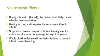 Neutropenic Phase
 During this period (2-4 wk), the patient essentially has no
effective immune system.
 Healing is poor, and the patient is very susceptible to
infection.
 Supportive care and empiric antibiotic therapy are the
mainstays of successful passage through this phase.
 Whole blood and platelet transfusion is done to prevent
infections and bleeding.
 