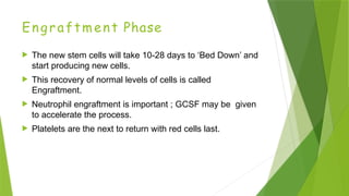 Engraftment Phase
 The new stem cells will take 10-28 days to ‘Bed Down’ and
start producing new cells.
 This recovery of normal levels of cells is called
Engraftment.
 Neutrophil engraftment is important ; GCSF may be given
to accelerate the process.
 Platelets are the next to return with red cells last.
 