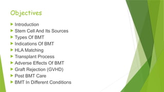Objectives
 Introduction
 Stem Cell And Its Sources
 Types Of BMT
 Indications Of BMT
 HLA Matching
 Transplant Process
 Adverse Effects Of BMT
 Graft Rejection (GVHD)
 Post BMT Care
 BMT In Different Conditions
 