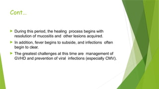 Cont…
 During this period, the healing process begins with
resolution of mucositis and other lesions acquired.
 In addition, fever begins to subside, and infections often
begin to clear.
 The greatest challenges at this time are management of
GVHD and prevention of viral infections (especially CMV).
 