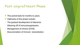 Post-engraftment Phase
 This period lasts for months to years.
 Hallmarks of this phase include;
o The gradual development of tolerance.
o Weaning off of immunosuppression.
o Management of chronic GVHD.
o Documentation of immune reconstitution.
 
