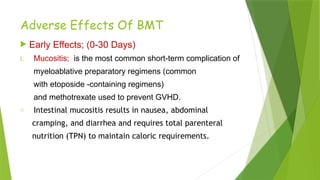 Adverse Effects Of BMT
 Early Effects; (0-30 Days)
I. Mucositis; is the most common short-term complication of
myeloablative preparatory regimens (common
with etoposide -containing regimens)
and methotrexate used to prevent GVHD.
o Intestinal mucositis results in nausea, abdominal
cramping, and diarrhea and requires total parenteral
nutrition (TPN) to maintain caloric requirements.
 