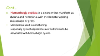 Cont…
II. Hemorrhagic cystitis; is a disorder that manifests as
dysuria and hematuria, with the hematuria being
microscopic or gross.
o Medications used in conditioning
(especially cyclophosphamide) are well known to be
associated with hemorrhagic cystitis.
 
