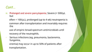 Cont…
III. Prolonged and severe pancytopenia; Severe (< 500/µL
but
often < 100/µL), prolonged (up to 4 wk) neutropenia is
common after transplantation and invariably requires
the
use of empiric broad-spectrum antimicrobials until
recovery of the neutrophils.
o Serious infections (eg, pneumonia, bacteremia,
fungemia,
viremia) may occur in up to 50% of patients after
transplantation.
 
