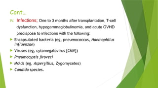 Cont…
IV. Infections; One to 3 months after transplantation, T-cell
dysfunction, hypogammaglobulinemia, and acute GVHD
predispose to infections with the following:
 Encapsulated bacteria (eg, pneumococcus, Haemophilus
influenzae)
 Viruses (eg, cytomegalovirus [CMV])
 Pneumocystis jiroveci
 Molds (eg, Aspergillus, Zygomycetes)
 Candida species.
 