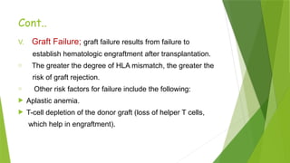 Cont..
V. Graft Failure; graft failure results from failure to
establish hematologic engraftment after transplantation.
o The greater the degree of HLA mismatch, the greater the
risk of graft rejection.
o Other risk factors for failure include the following:
 Aplastic anemia.
 T-cell depletion of the donor graft (loss of helper T cells,
which help in engraftment).
 