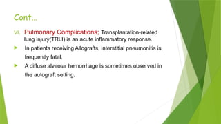 Cont…
VI. Pulmonary Complications; Transplantation-related
lung injury(TRLI) is an acute inflammatory response.
 In patients receiving Allografts, interstitial pneumonitis is
frequently fatal.
 A diffuse alveolar hemorrhage is sometimes observed in
the autograft setting.
 