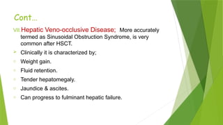 Cont…
VII.Hepatic Veno-occlusive Disease; More accurately
termed as Sinusoidal Obstruction Syndrome, is very
common after HSCT.
 Clinically it is characterized by;
o Weight gain.
o Fluid retention.
o Tender hepatomegaly.
o Jaundice & ascites.
o Can progress to fulminant hepatic failure.
 
