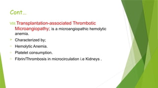 Cont…
VIII.Transplantation-associated Thrombotic
Microangiopathy; is a microangiopathic hemolytic
anemia.
 Characterized by;
o Hemolytic Anemia.
o Platelet consumption.
o Fibrin/Thrombosis in microcirculation i.e Kidneys .
 