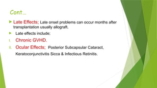  Late Effects; Late onset problems can occur months after
transplantation usually allograft.
 Late effects include;
I. Chronic GVHD.
II. Ocular Effects; Posterior Subcapsular Cataract,
Keratoconjunctivitis Sicca & Infectious Retinitis.
Cont…
 