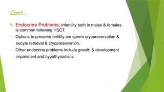 Cont…
III. Endocrine Problems; Infertility both in males & females
is common following HSCT.
o Options to preserve fertility are sperm cryopreservation &
oocyte retrieval & cryopreservation.
o Other endocrine problems include growth & development
impairment and hypothyroidism.
 