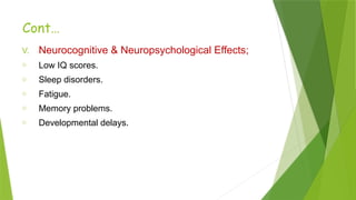 Cont…
V. Neurocognitive & Neuropsychological Effects;
o Low IQ scores.
o Sleep disorders.
o Fatigue.
o Memory problems.
o Developmental delays.
 