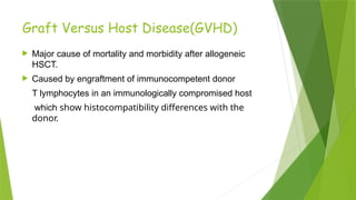 Graft Versus Host Disease(GVHD)
 Major cause of mortality and morbidity after allogeneic
HSCT.
 Caused by engraftment of immunocompetent donor
T lymphocytes in an immunologically compromised host
which show histocompatibility differences with the
donor.
 