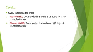 Cont…
 GVHD is subdivided into;
I. Acute GVHD; Occurs within 3 months or 100 days after
transplantation.
II. Chronic GVHD; Occurs after 3 months or 100 days of
transplantation.
 