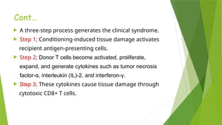 Cont…
 A three-step process generates the clinical syndrome.
 Step 1; Conditioning-induced tissue damage activates
recipient antigen-presenting cells.
 Step 2; Donor T cells become activated, proliferate,
expand, and generate cytokines such as tumor necrosis
factor-α, interleukin (IL)-2, and interferon-γ.
 Step 3; These cytokines cause tissue damage through
cytotoxic CD8+ T cells.
 