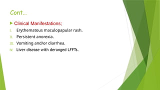 Cont…
 Clinical Manifestations;
I. Erythematous maculopapular rash.
II. Persistent anorexia.
III. Vomiting and/or diarrhea.
IV. Liver disease with deranged LFFTs.
 