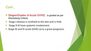 Cont…
 Stages/Grades of Acute GVHD; is graded as per
Glucksberg Criteria.
 Stage I disease is confined to the skin and is mild.
 Stage II-IV have systemic involvement.
 Stage III and IV acute GVHD carry a grave prognosis.
 