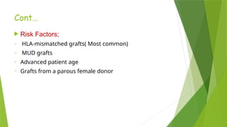 Cont…
 Risk Factors;
o HLA-mismatched grafts( Most common)
o MUD grafts
o Advanced patient age
o Grafts from a parous female donor
 