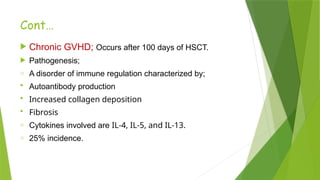 Cont…
 Chronic GVHD; Occurs after 100 days of HSCT.
 Pathogenesis;
o A disorder of immune regulation characterized by;
 Autoantibody production
 Increased collagen deposition
 Fibrosis
o Cytokines involved are IL-4, IL-5, and IL-13.
o 25% incidence.
 