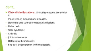 Cont…
 Clinical Manifestations; Clinical symptoms are similar
to
those seen in autoimmune diseases.
o Lichenoid and sclerodermatous skin lesions
o Malar rash
o Sicca syndrome
o Arthritis
o Joint contractures
o Obliterative bronchiolitis
o Bile duct degeneration with cholestasis.
 