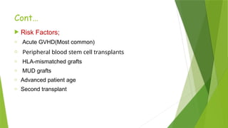 Cont…
 Risk Factors;
o Acute GVHD(Most common)
o Peripheral blood stem cell transplants
o HLA-mismatched grafts
o MUD grafts
o Advanced patient age
o Second transplant
 
