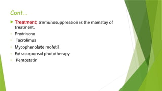 Cont…
 Treatment; Immunosuppression is the mainstay of
treatment.
o Prednisone
o Tacrolimus
o Mycophenolate mofetil
o Extracorporeal phototherapy
o Pentostatin
 