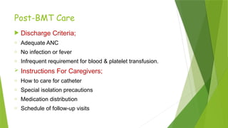 Post-BMT Care
 Discharge Criteria;
o Adequate ANC
o No infection or fever
o Infrequent requirement for blood & platelet transfusion.
 Instructions For Caregivers;
o How to care for catheter
o Special isolation precautions
o Medication distribution
o Schedule of follow-up visits
 