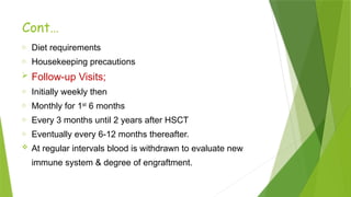 Cont…
o Diet requirements
o Housekeeping precautions
 Follow-up Visits;
o Initially weekly then
o Monthly for 1st
6 months
o Every 3 months until 2 years after HSCT
o Eventually every 6-12 months thereafter.
 At regular intervals blood is withdrawn to evaluate new
immune system & degree of engraftment.
 