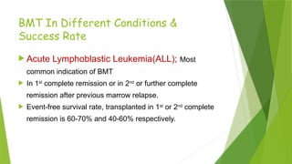 BMT In Different Conditions &
Success Rate
 Acute Lymphoblastic Leukemia(ALL); Most
common indication of BMT
 In 1st
complete remission or in 2nd
or further complete
remission after previous marrow relapse.
 Event-free survival rate, transplanted in 1st
or 2nd
complete
remission is 60-70% and 40-60% respectively.
 