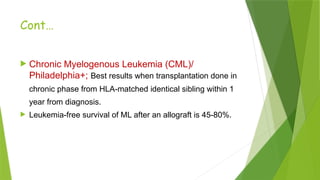 Cont…
 Chronic Myelogenous Leukemia (CML)/
Philadelphia+; Best results when transplantation done in
chronic phase from HLA-matched identical sibling within 1
year from diagnosis.
 Leukemia-free survival of ML after an allograft is 45-80%.
 
