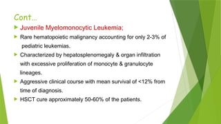 Cont…
 Juvenile Myelomonocytic Leukemia;
 Rare hematopoietic malignancy accounting for only 2-3% of
pediatric leukemias.
 Characterized by hepatosplenomegaly & organ infiltration
with excessive proliferation of monocyte & granulocyte
lineages.
 Aggressive clinical course with mean survival of <12% from
time of diagnosis.
 HSCT cure approximately 50-60% of the patients.
 