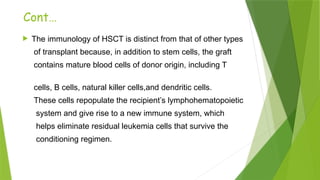 Cont…
 The immunology of HSCT is distinct from that of other types
of transplant because, in addition to stem cells, the graft
contains mature blood cells of donor origin, including T
cells, B cells, natural killer cells,and dendritic cells.
These cells repopulate the recipient’s lymphohematopoietic
system and give rise to a new immune system, which
helps eliminate residual leukemia cells that survive the
conditioning regimen.
 