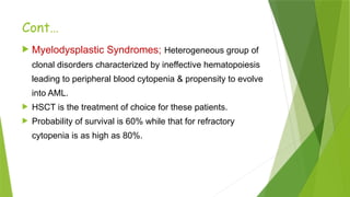 Cont…
 Myelodysplastic Syndromes; Heterogeneous group of
clonal disorders characterized by ineffective hematopoiesis
leading to peripheral blood cytopenia & propensity to evolve
into AML.
 HSCT is the treatment of choice for these patients.
 Probability of survival is 60% while that for refractory
cytopenia is as high as 80%.
 