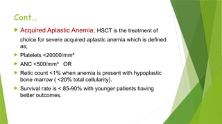 Cont…
 Acquired Aplastic Anemia; HSCT is the treatment of
choice for severe acquired aplastic anemia which is defined
as;
 Platelets <20000/mm³
 ANC <500/mm³ OR
 Retic count <1% when anemia is present with hypoplastic
bone marrow ( <20% total cellularity).
 Survival rate is < 85-90% with younger patients having
better outcomes.
 