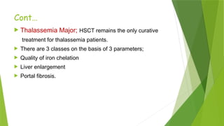 Cont…
 Thalassemia Major; HSCT remains the only curative
treatment for thalassemia patients.
 There are 3 classes on the basis of 3 parameters;
 Quality of iron chelation
 Liver enlargement
 Portal fibrosis.
 