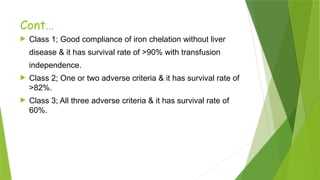 Cont…
 Class 1; Good compliance of iron chelation without liver
disease & it has survival rate of >90% with transfusion
independence.
 Class 2; One or two adverse criteria & it has survival rate of
>82%.
 Class 3; All three adverse criteria & it has survival rate of
60%.
 