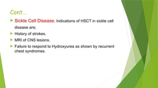 Cont…
 Sickle Cell Disease; Indications of HSCT in sickle cell
disease are;
 History of strokes.
 MRI of CNS lesions.
 Failure to respond to Hydroxyurea as shown by recurrent
chest syndromes.
 
