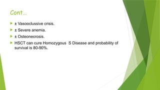 Cont…
 ± Vasooclussive crisis.
 ± Severe anemia.
 ± Osteonecrosis.
 HSCT can cure Homozygous S Disease and probability of
survival is 80-90%.
 