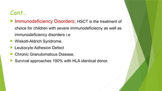 Cont…
 Immunodeficiency Disorders; HSCT is the treatment of
choice for children with severe immunodeficiecny as well as
immunodeficiency disorders i.e
 Wiskott-Aldrich Syndrome.
 Leukocyte Adhesion Defect
 Chronic Granulomatous Disease.
 Survival approaches 100% with HLA identical donor.
 