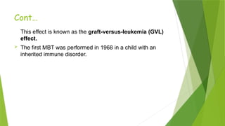 Cont…
This effect is known as the graft-versus-leukemia (GVL)
effect.
 The first MBT was performed in 1968 in a child with an
inherited immune disorder.
 